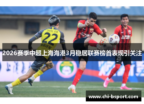 2026赛季中超上海海港3月稳居联赛榜首表现引关注